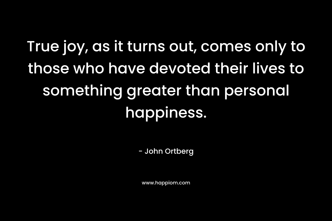 True joy, as it turns out, comes only to those who have devoted their lives to something greater than personal happiness. – John Ortberg