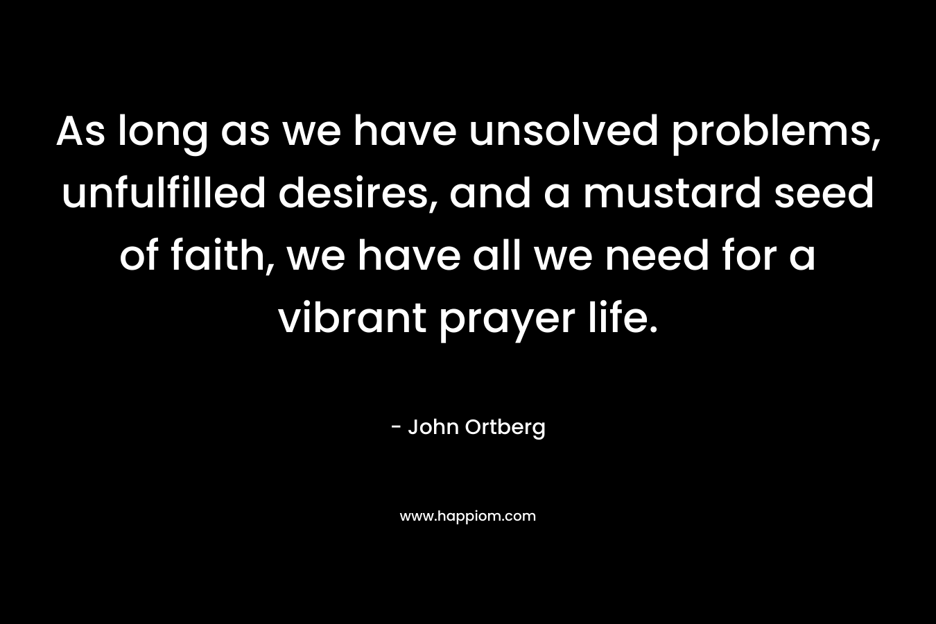 As long as we have unsolved problems, unfulfilled desires, and a mustard seed of faith, we have all we need for a vibrant prayer life. – John Ortberg
