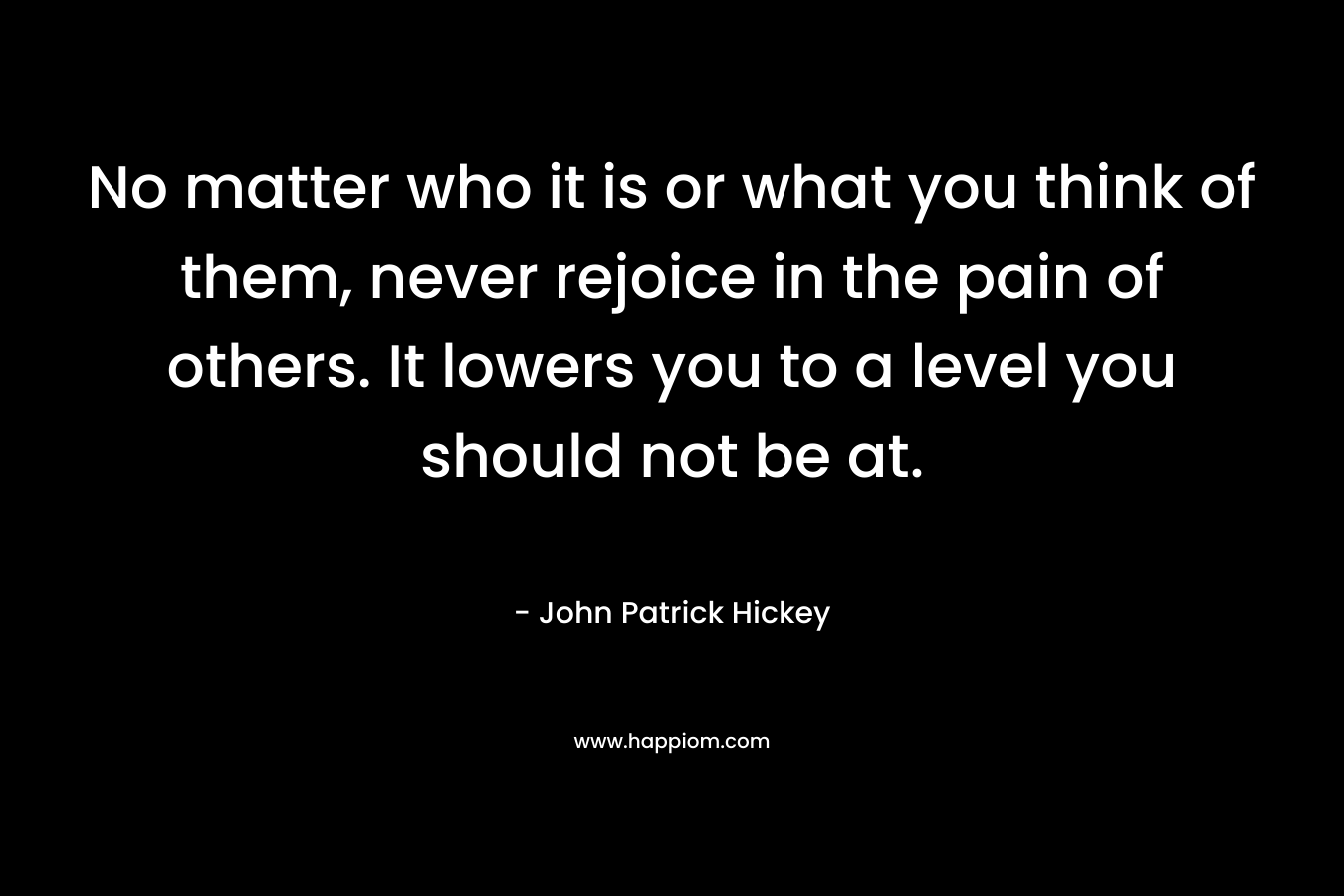 No matter who it is or what you think of them, never rejoice in the pain of others. It lowers you to a level you should not be at. – John Patrick Hickey