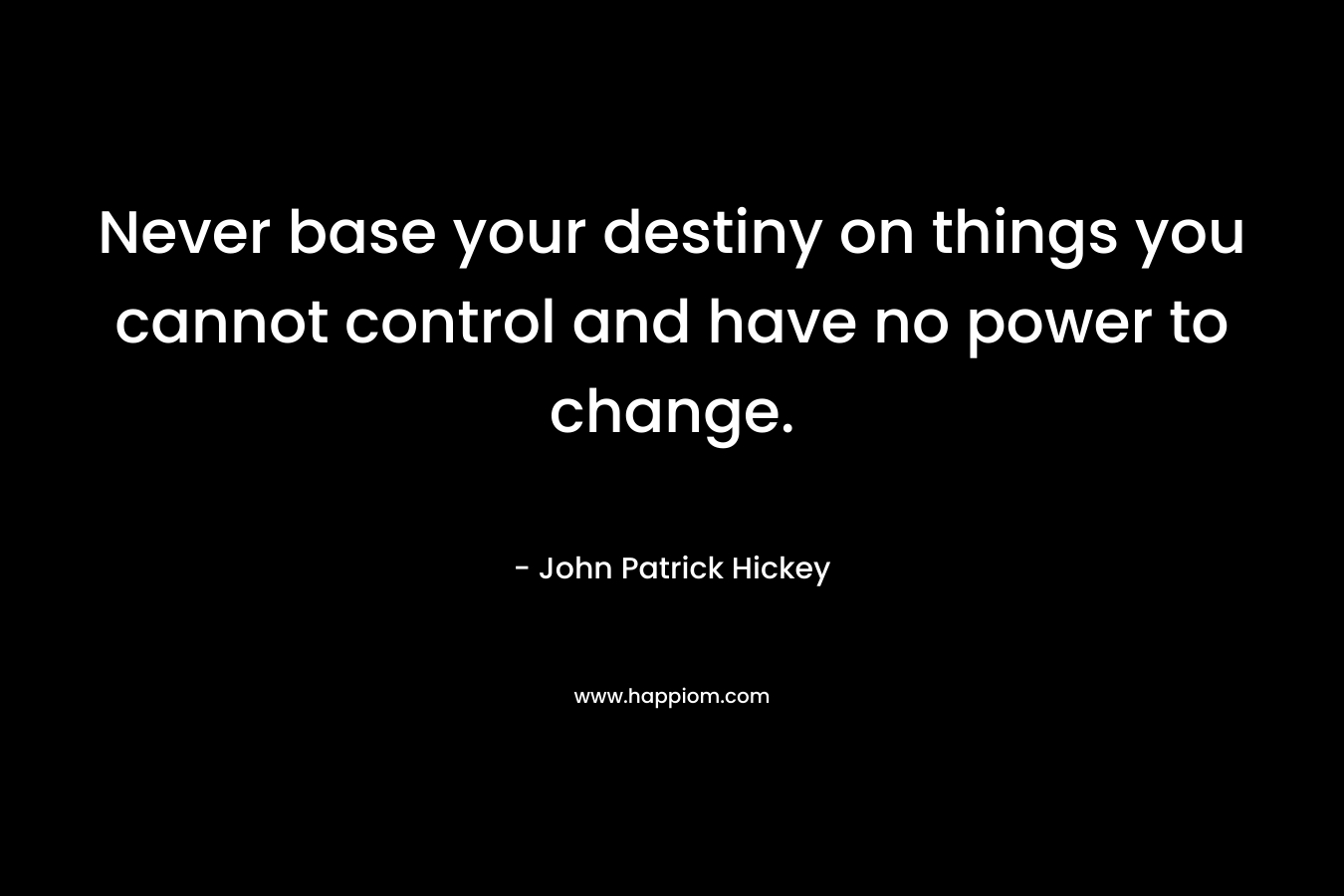 Never base your destiny on things you cannot control and have no power to change. – John Patrick Hickey