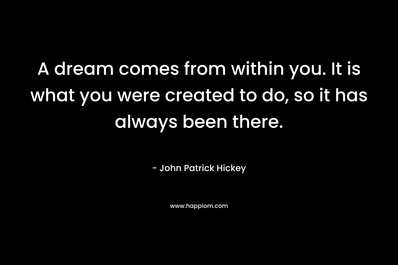 A dream comes from within you. It is what you were created to do, so it has always been there.