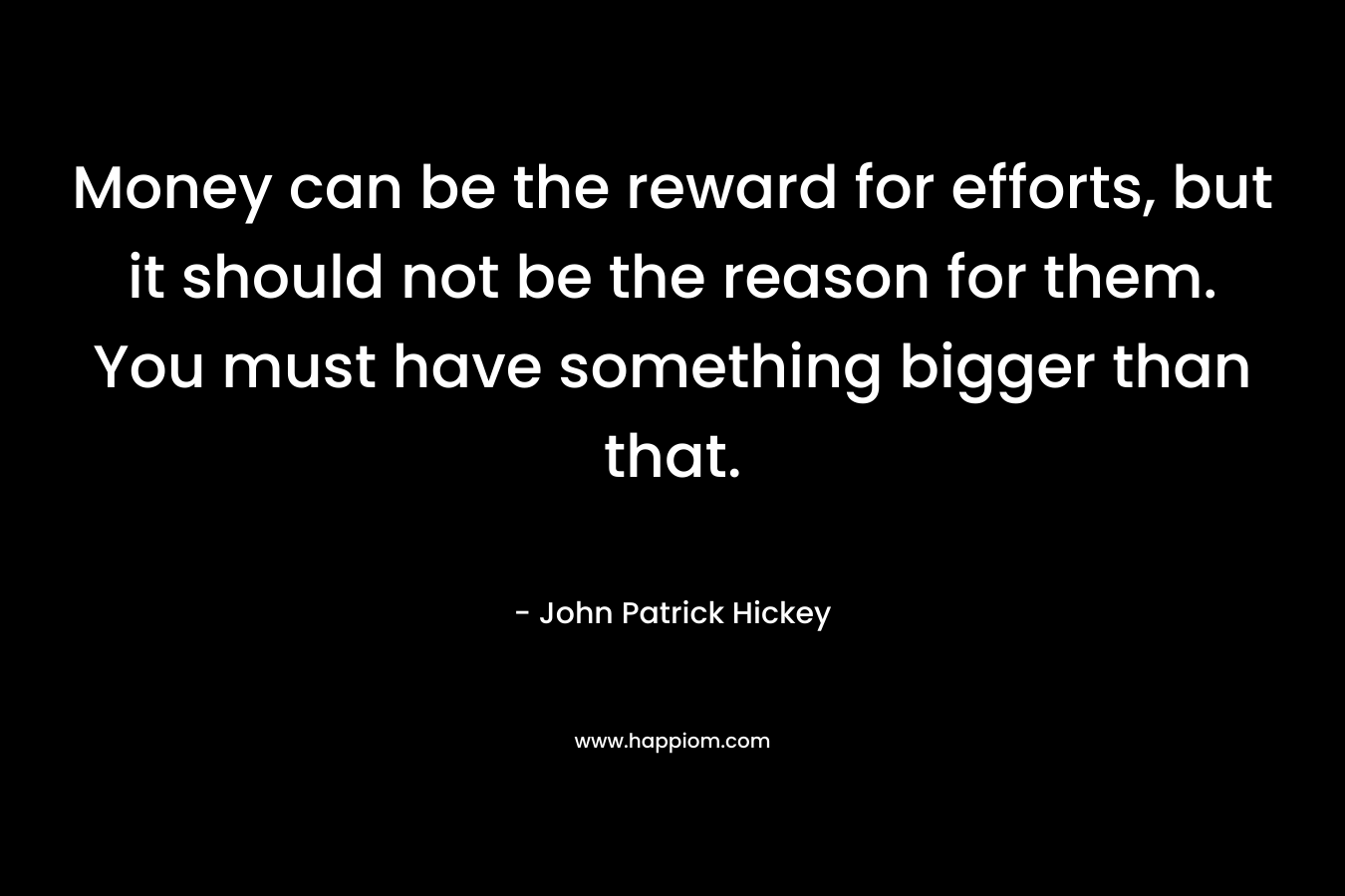 Money can be the reward for efforts, but it should not be the reason for them. You must have something bigger than that.