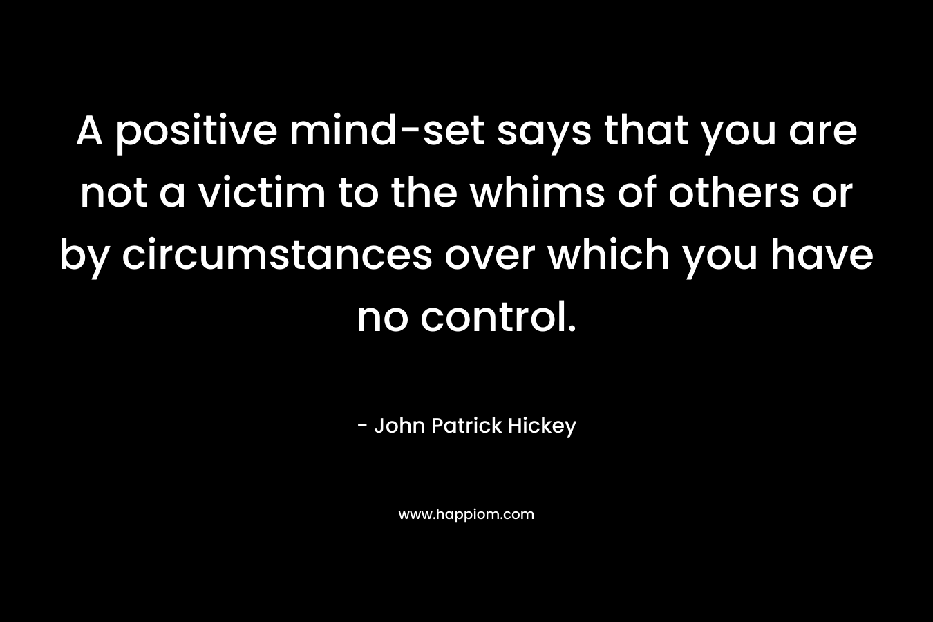 A positive mind-set says that you are not a victim to the whims of others or by circumstances over which you have no control. – John Patrick Hickey