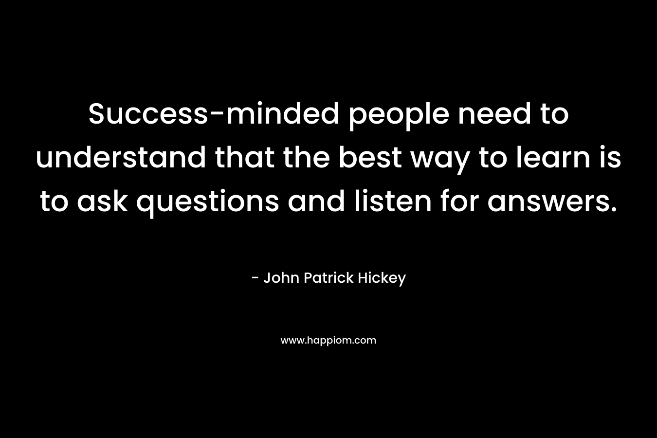 Success-minded people need to understand that the best way to learn is to ask questions and listen for answers. – John Patrick Hickey