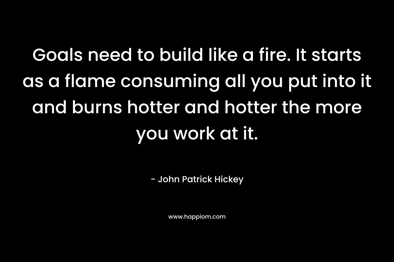 Goals need to build like a fire. It starts as a flame consuming all you put into it and burns hotter and hotter the more you work at it. – John Patrick Hickey