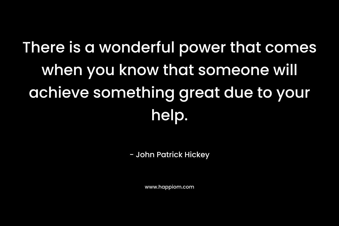There is a wonderful power that comes when you know that someone will achieve something great due to your help.