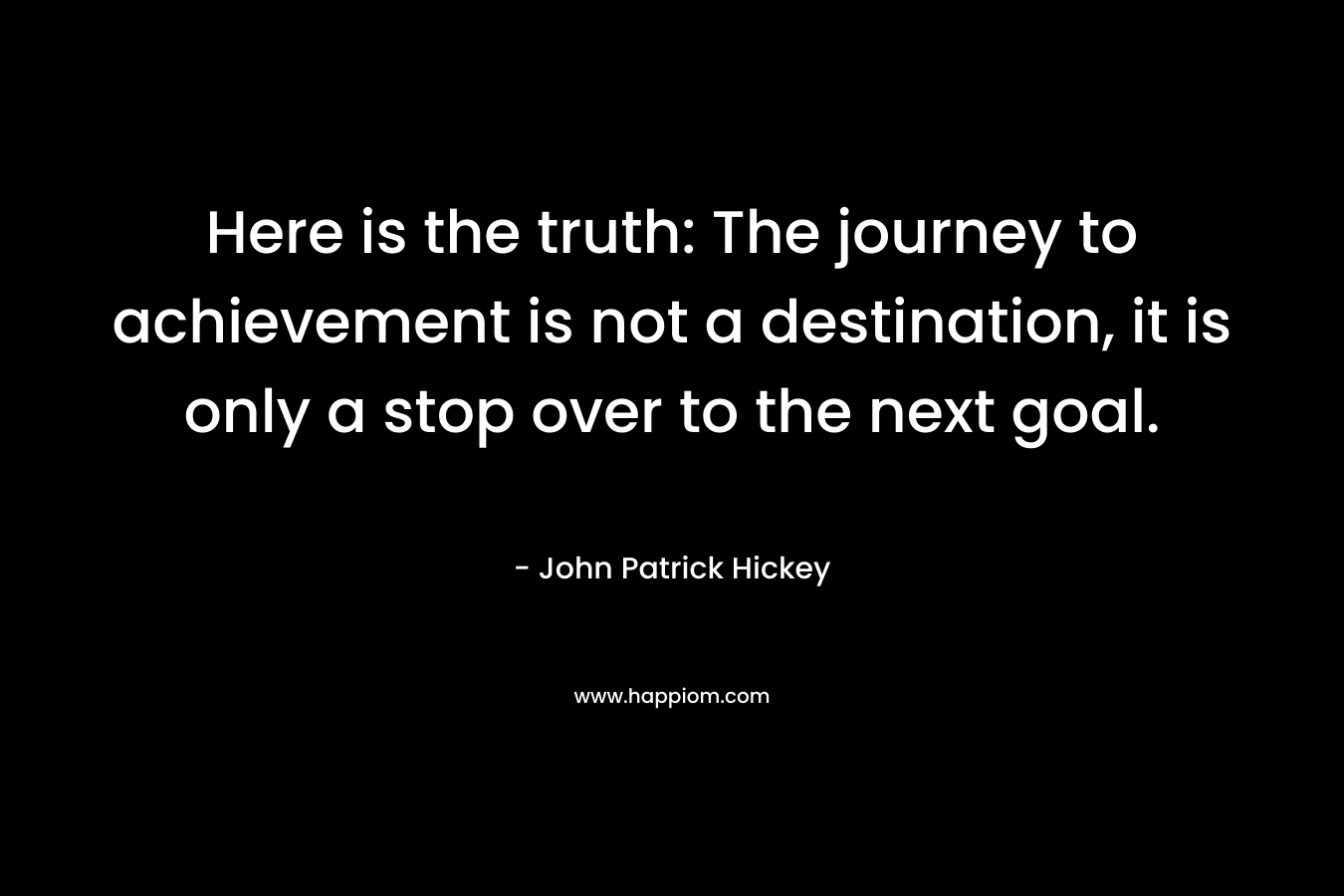 Here is the truth: The journey to achievement is not a destination, it is only a stop over to the next goal.