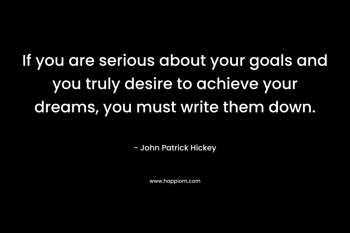 If you are serious about your goals and you truly desire to achieve your dreams, you must write them down. – John Patrick Hickey