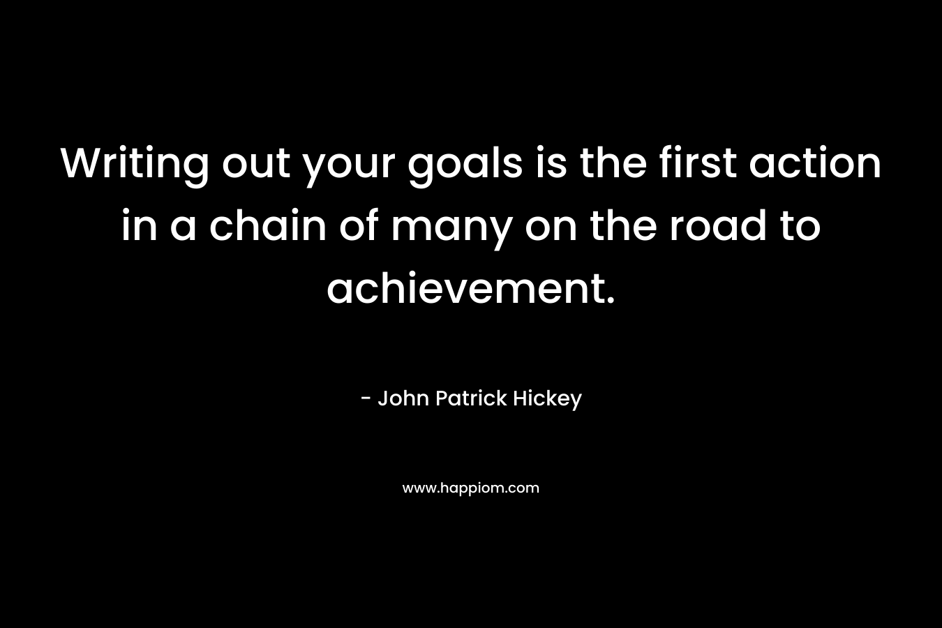 Writing out your goals is the first action in a chain of many on the road to achievement. – John Patrick Hickey