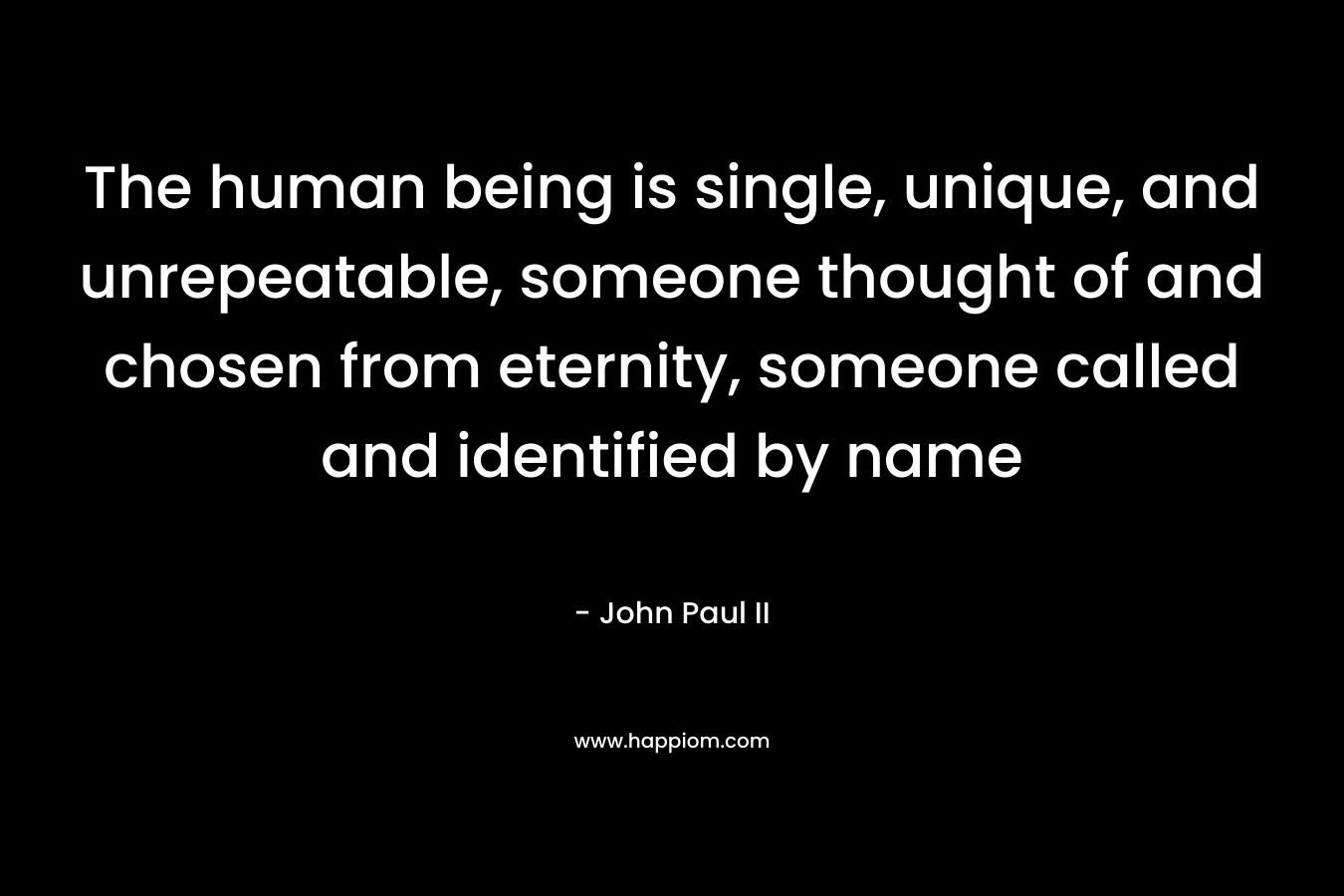 The human being is single, unique, and unrepeatable, someone thought of and chosen from eternity, someone called and identified by name – John Paul II