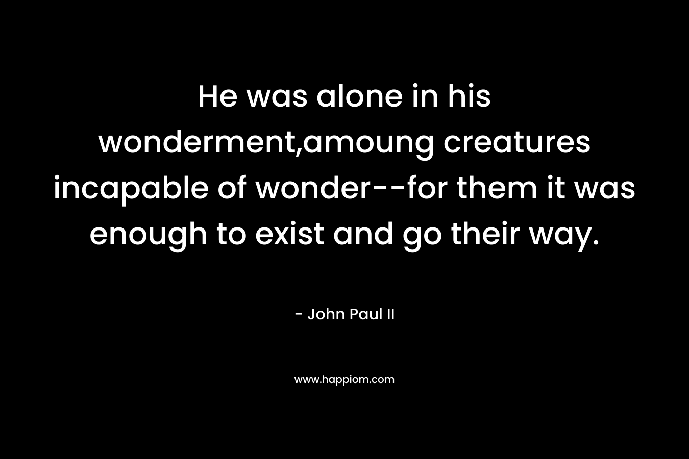 He was alone in his wonderment,amoung creatures incapable of wonder–for them it was enough to exist and go their way. – John Paul II