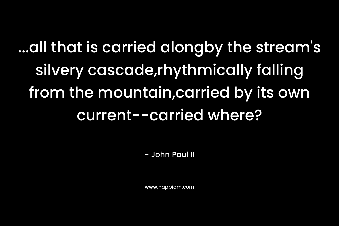 …all that is carried alongby the stream’s silvery cascade,rhythmically falling from the mountain,carried by its own current–carried where? – John Paul II