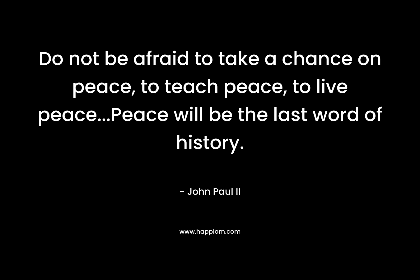 Do not be afraid to take a chance on peace, to teach peace, to live peace...Peace will be the last word of history.