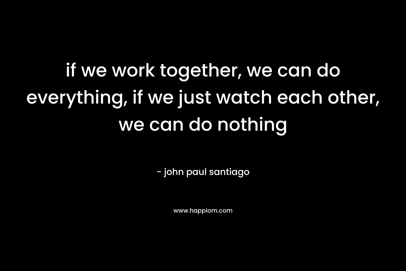 if we work together, we can do everything, if we just watch each other, we can do nothing – john paul santiago