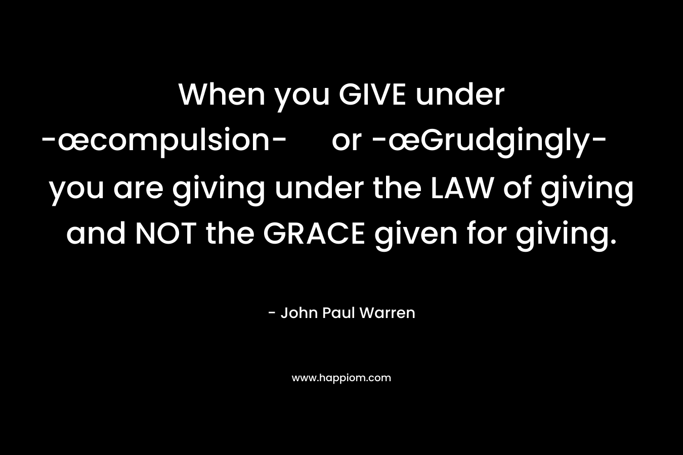 When you GIVE under -œcompulsion- or -œGrudgingly- you are giving under the LAW of giving and NOT the GRACE given for giving. – John Paul Warren