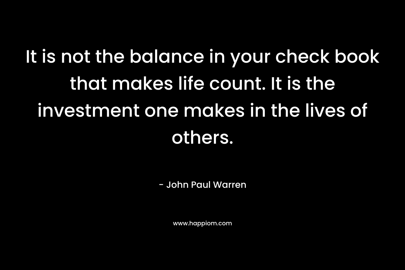 It is not the balance in your check book that makes life count. It is the investment one makes in the lives of others.