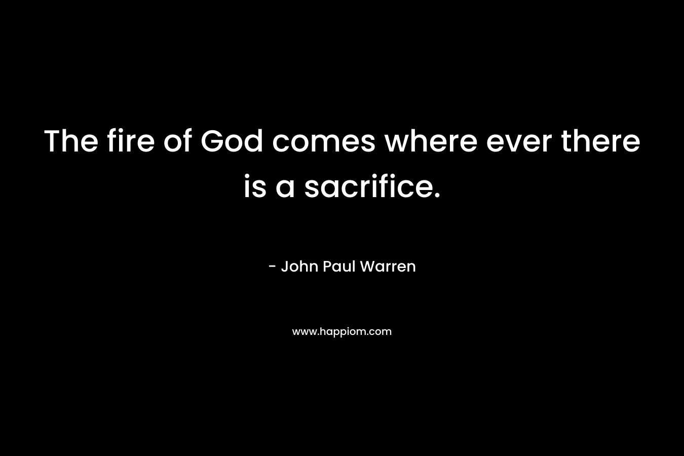The fire of God comes where ever there is a sacrifice. – John Paul Warren
