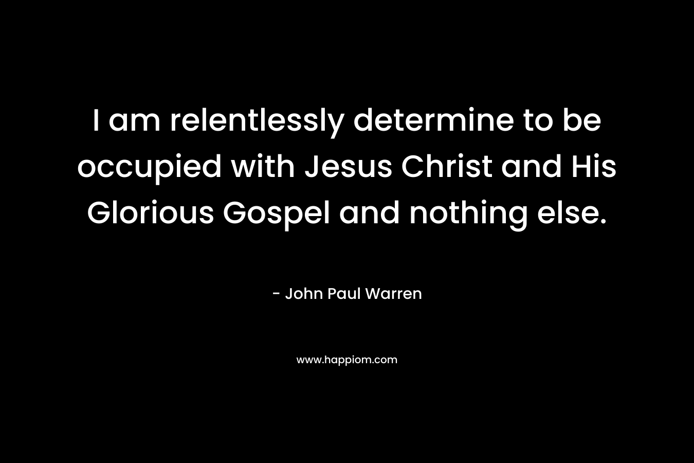 I am relentlessly determine to be occupied with Jesus Christ and His Glorious Gospel and nothing else. – John Paul Warren