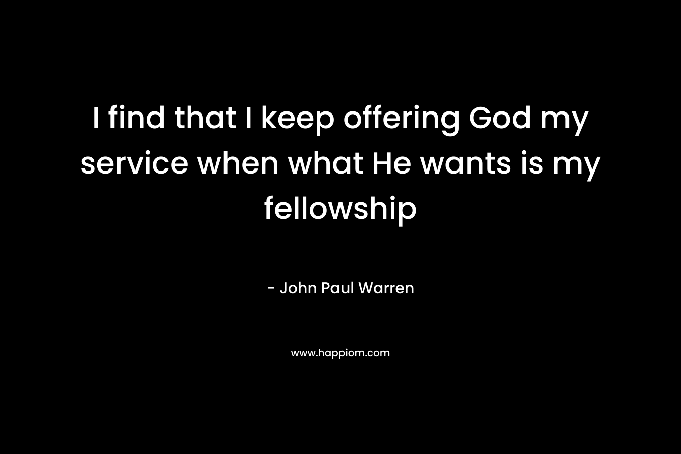 I find that I keep offering God my service when what He wants is my fellowship – John Paul Warren