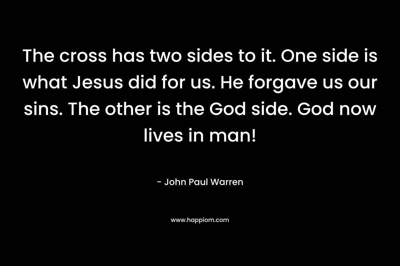 The cross has two sides to it. One side is what Jesus did for us. He forgave us our sins. The other is the God side. God now lives in man! – John Paul Warren
