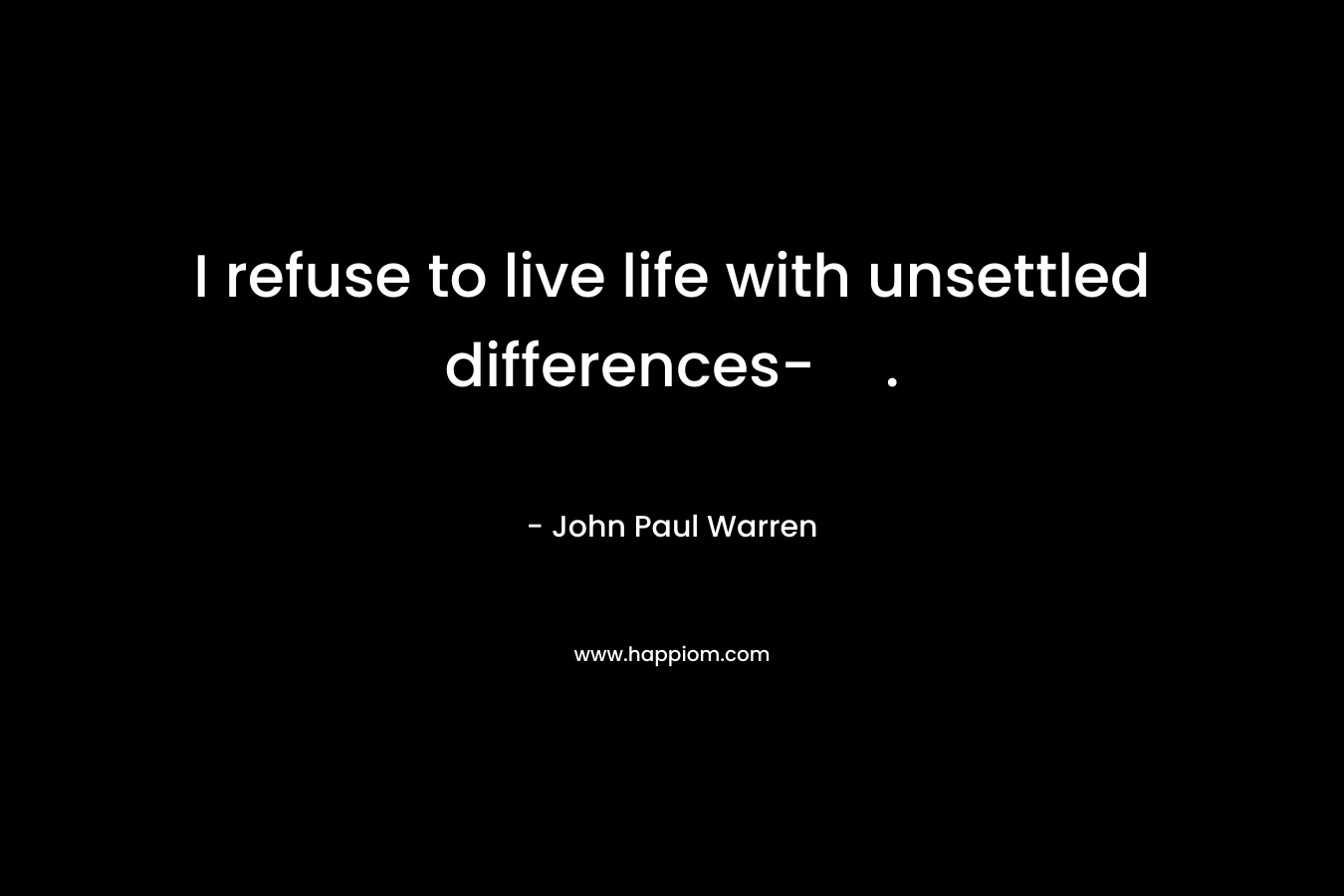 I refuse to live life with unsettled differences-.