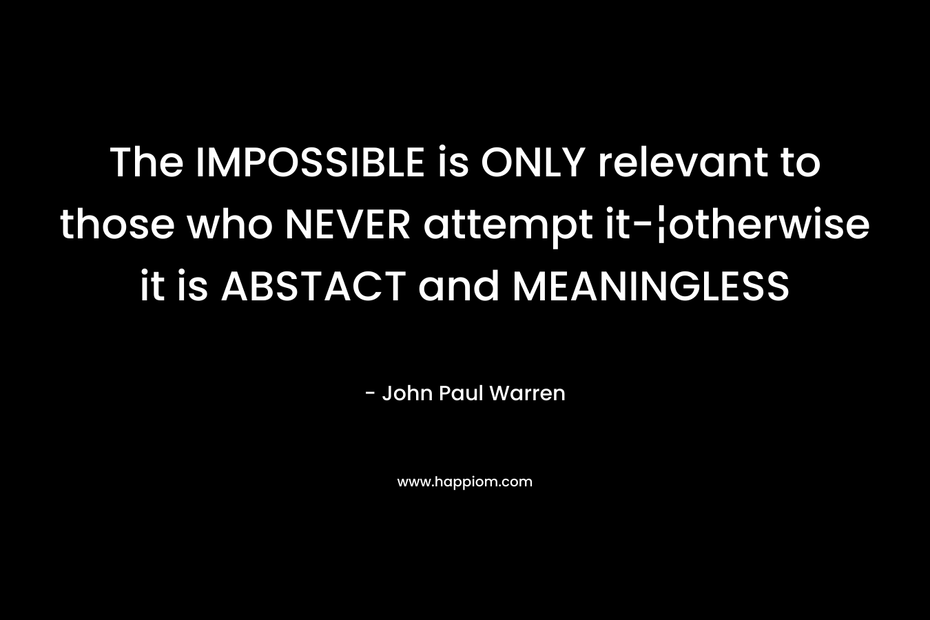 The IMPOSSIBLE is ONLY relevant to those who NEVER attempt it-¦otherwise it is ABSTACT and MEANINGLESS – John Paul Warren