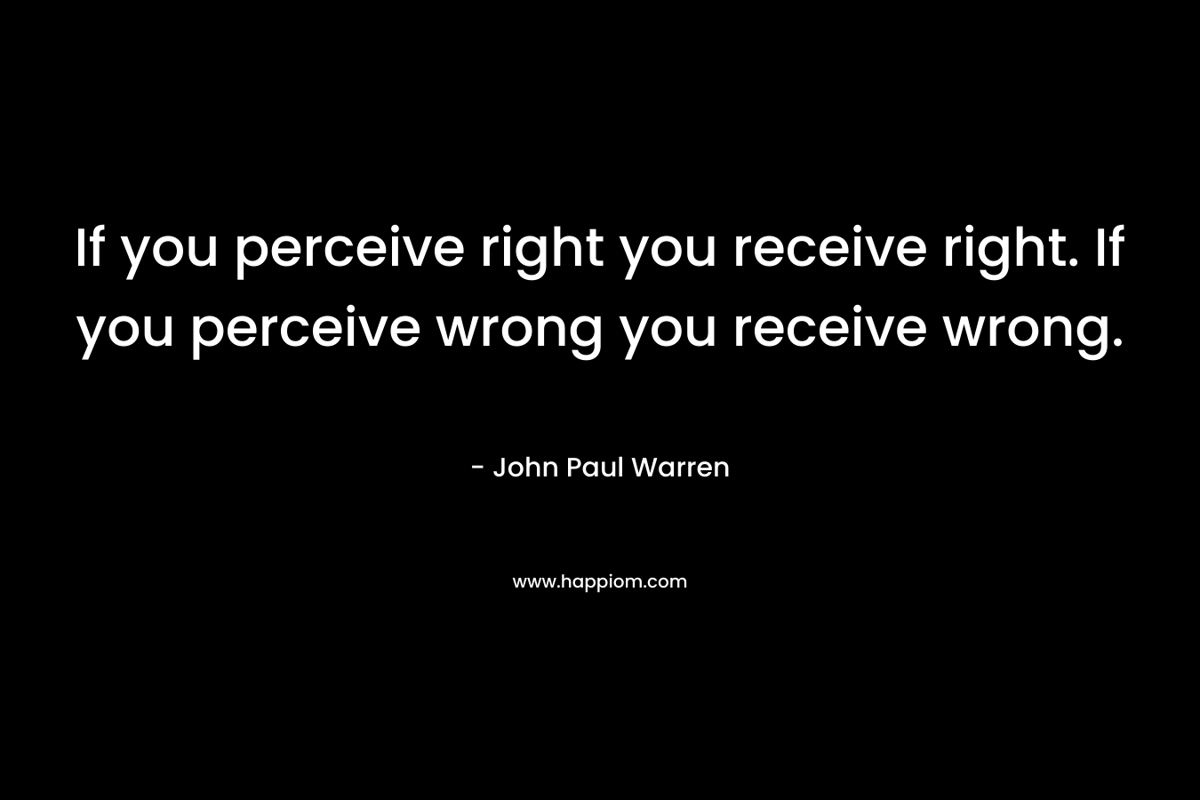 If you perceive right you receive right. If you perceive wrong you receive wrong.