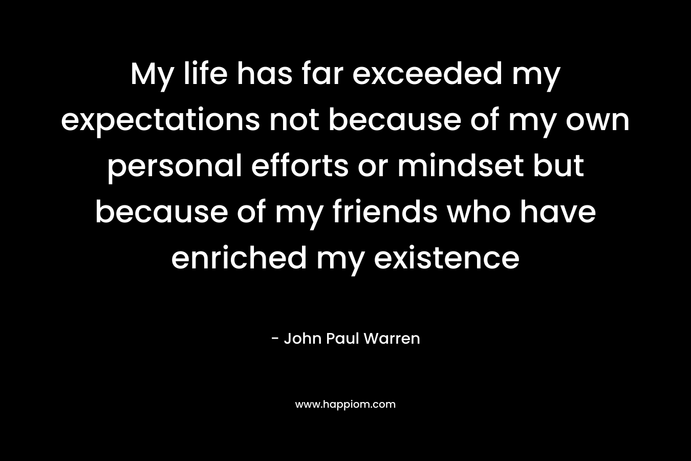 My life has far exceeded my expectations not because of my own personal efforts or mindset but because of my friends who have enriched my existence