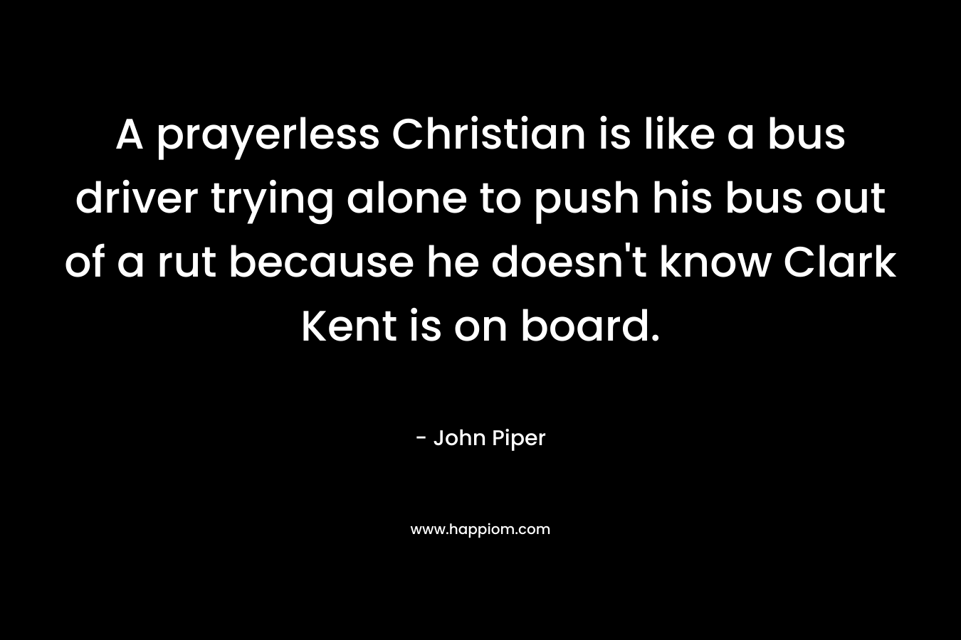A prayerless Christian is like a bus driver trying alone to push his bus out of a rut because he doesn’t know Clark Kent is on board. – John Piper