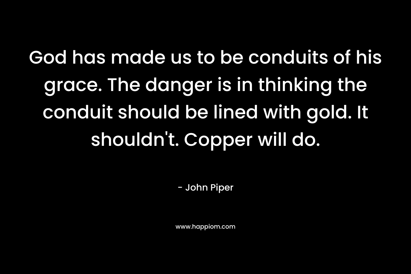 God has made us to be conduits of his grace. The danger is in thinking the conduit should be lined with gold. It shouldn’t. Copper will do. – John Piper