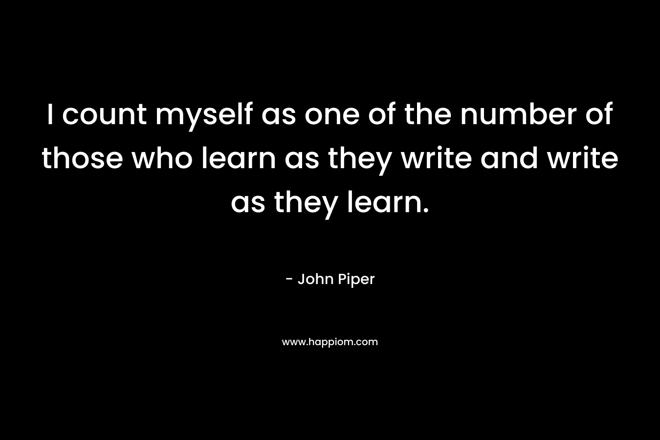 I count myself as one of the number of those who learn as they write and write as they learn. – John Piper