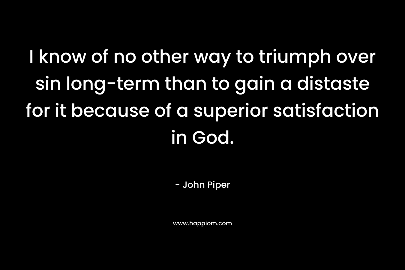 I know of no other way to triumph over sin long-term than to gain a distaste for it because of a superior satisfaction in God. – John Piper