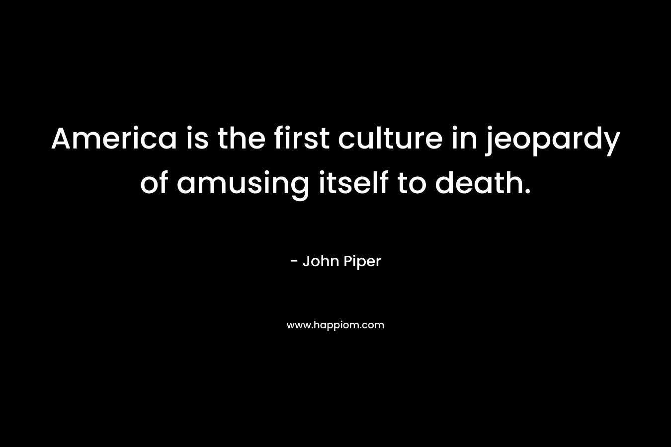 America is the first culture in jeopardy of amusing itself to death. – John Piper