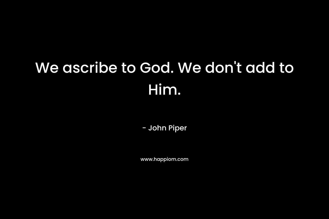 We ascribe to God. We don’t add to Him. – John Piper