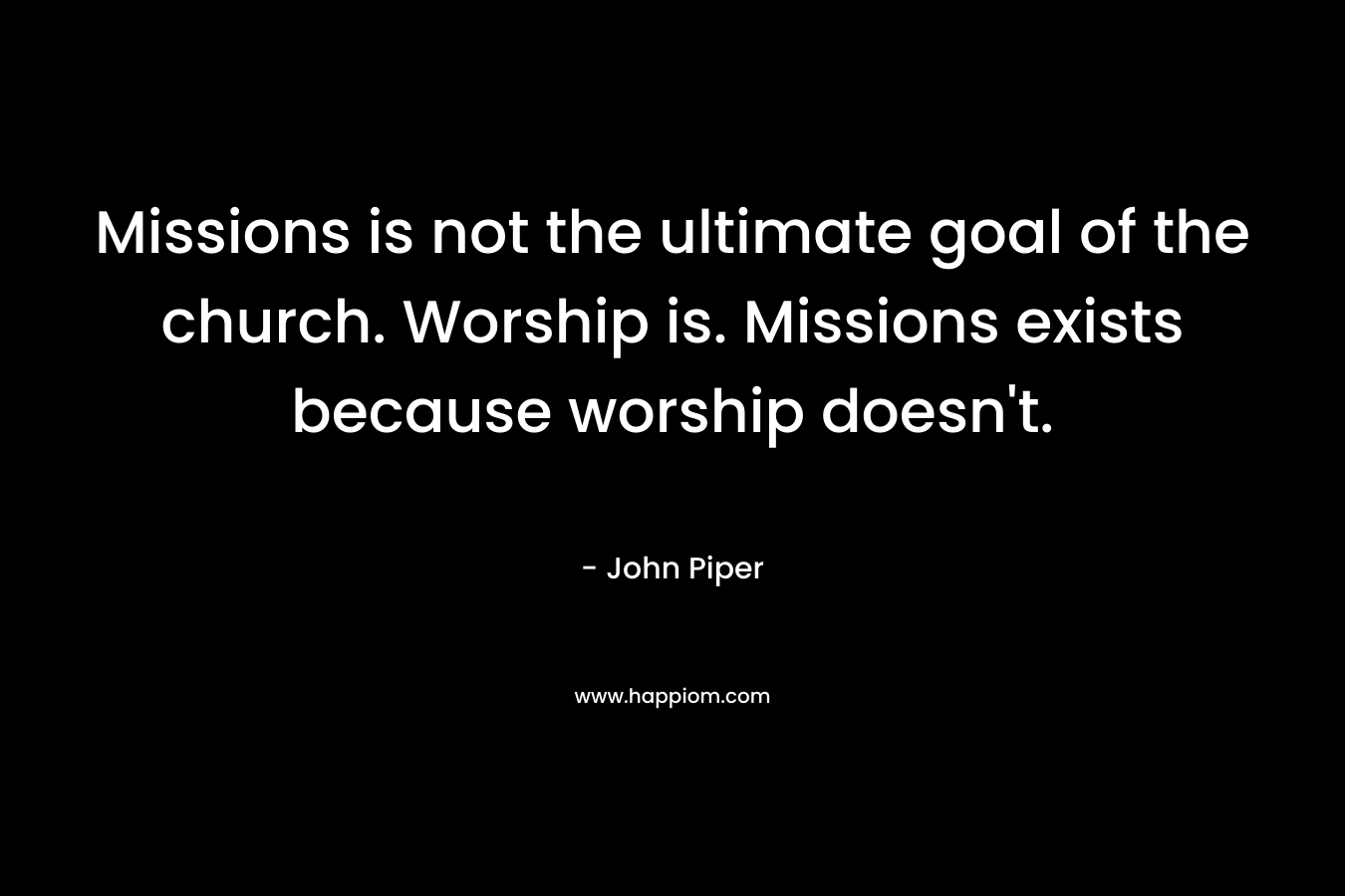 Missions is not the ultimate goal of the church. Worship is. Missions exists because worship doesn't.