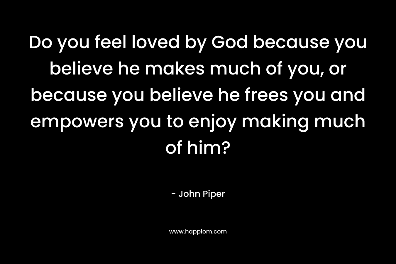 Do you feel loved by God because you believe he makes much of you, or because you believe he frees you and empowers you to enjoy making much of him? – John Piper