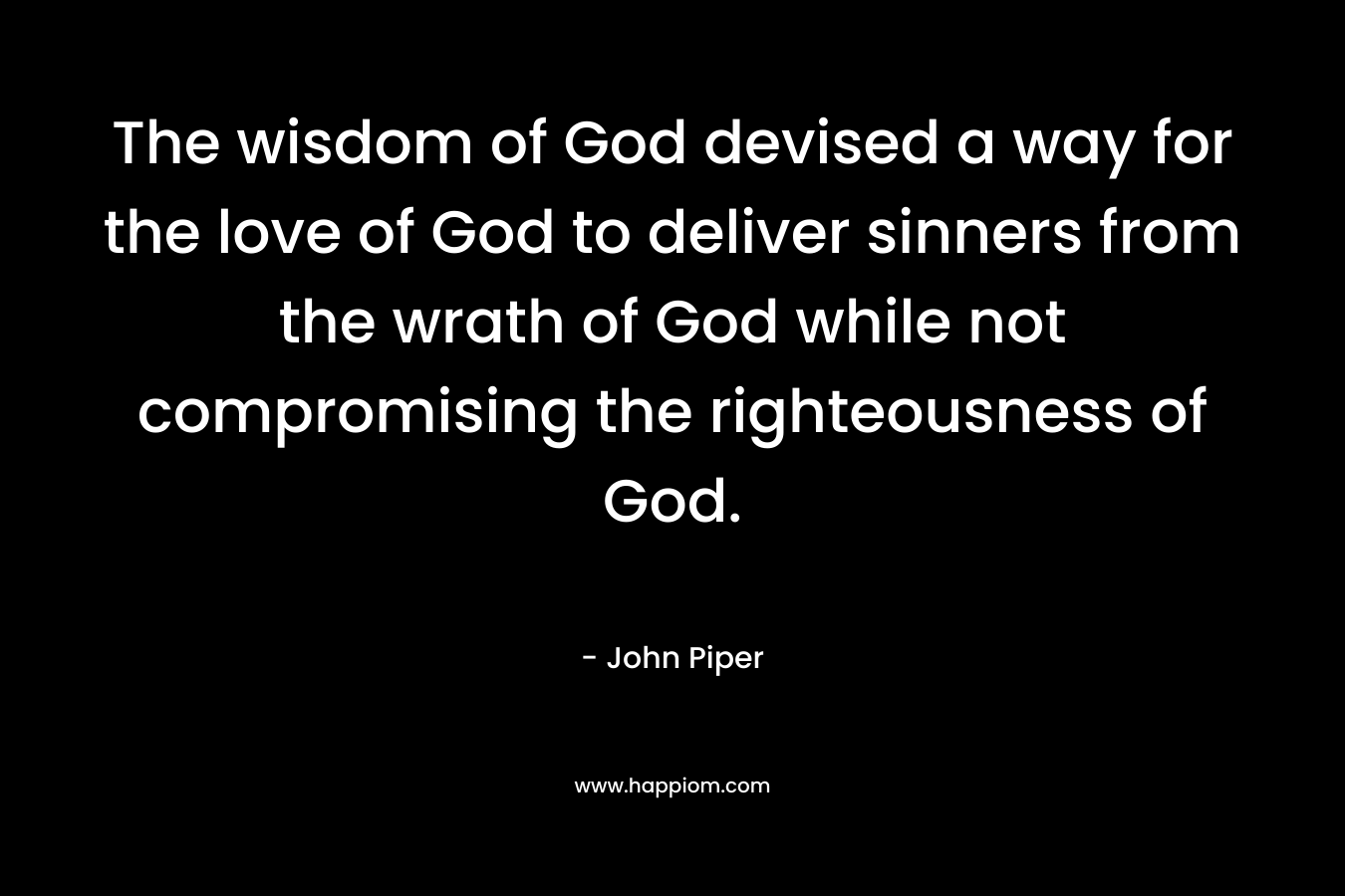The wisdom of God devised a way for the love of God to deliver sinners from the wrath of God while not compromising the righteousness of God. – John Piper