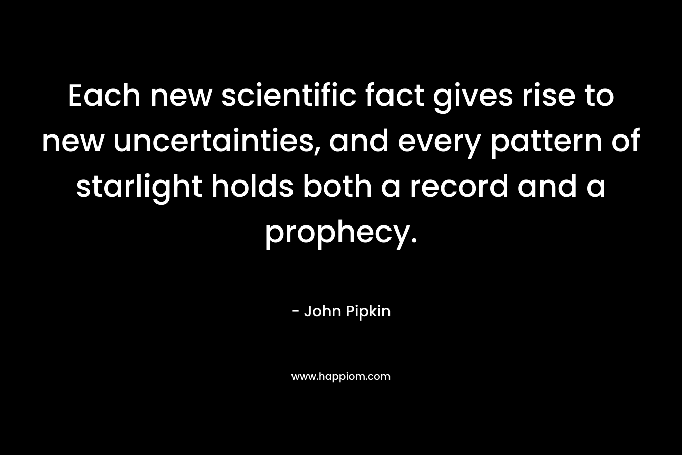 Each new scientific fact gives rise to new uncertainties, and every pattern of starlight holds both a record and a prophecy. – John Pipkin