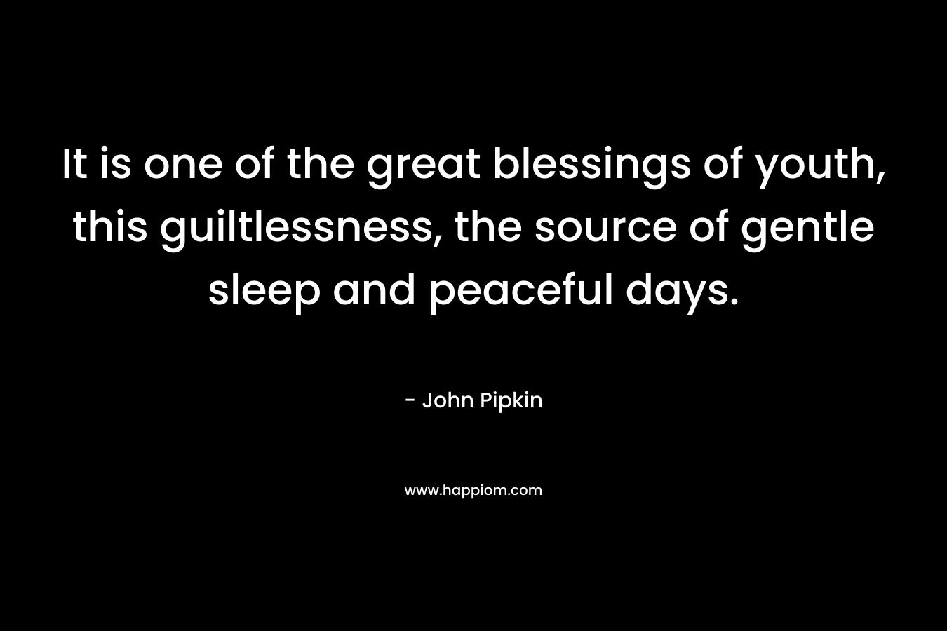 It is one of the great blessings of youth, this guiltlessness, the source of gentle sleep and peaceful days. – John Pipkin