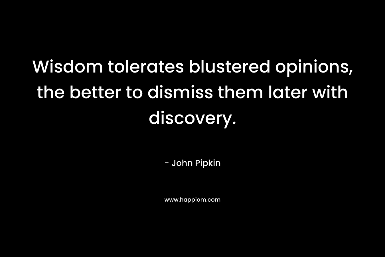 Wisdom tolerates blustered opinions, the better to dismiss them later with discovery. – John Pipkin