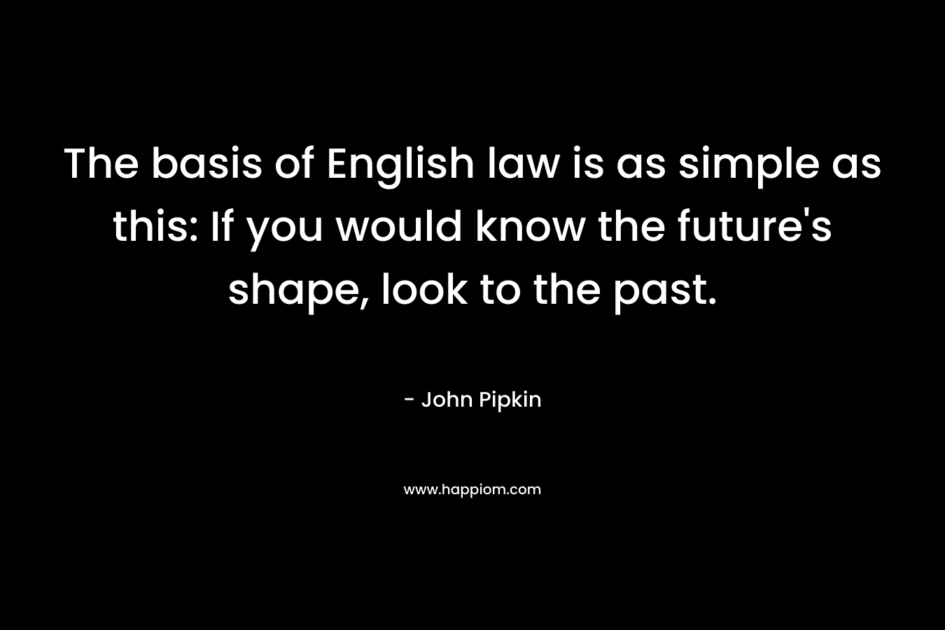 The basis of English law is as simple as this: If you would know the future’s shape, look to the past. – John Pipkin