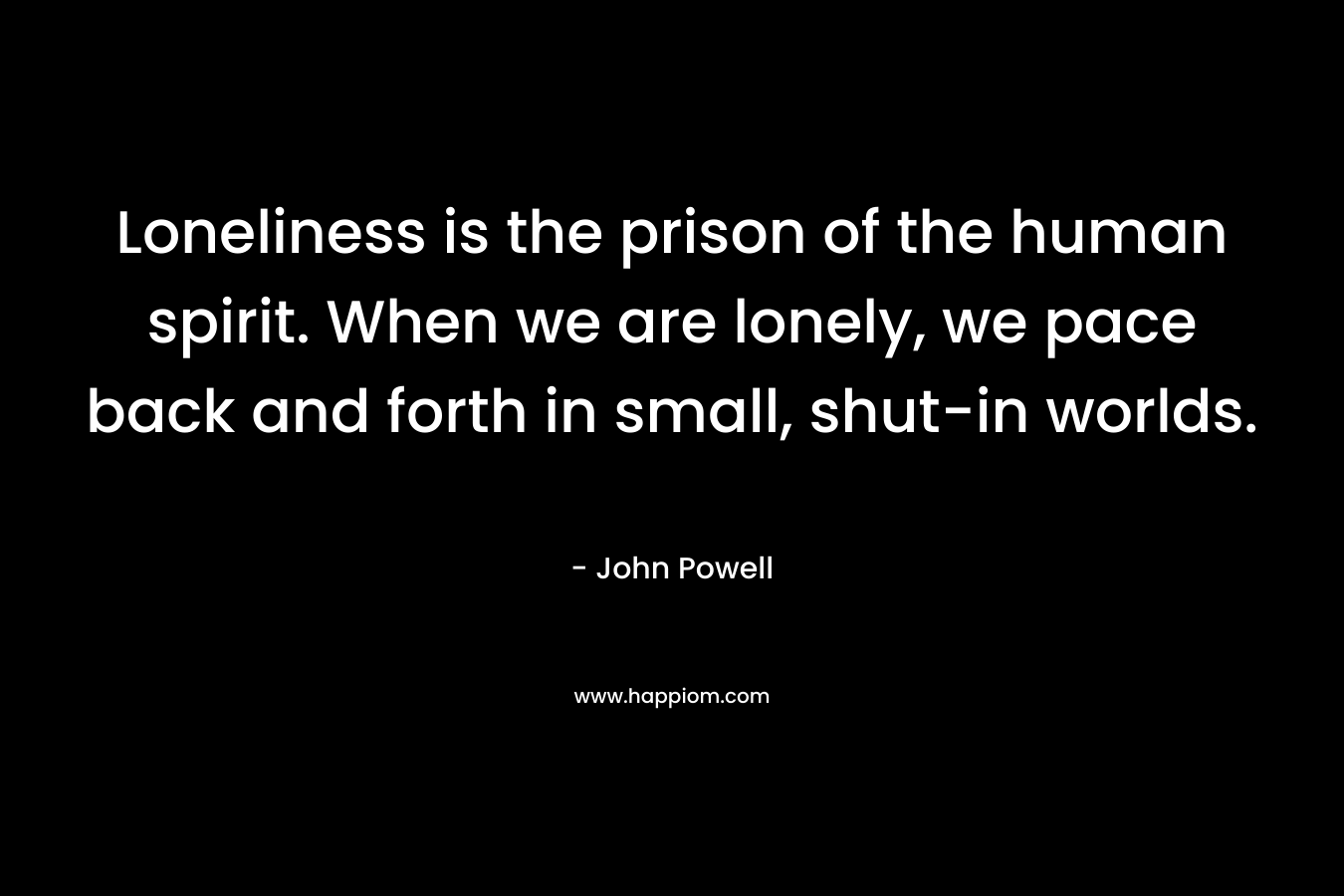 Loneliness is the prison of the human spirit. When we are lonely, we pace back and forth in small, shut-in worlds. – John Powell