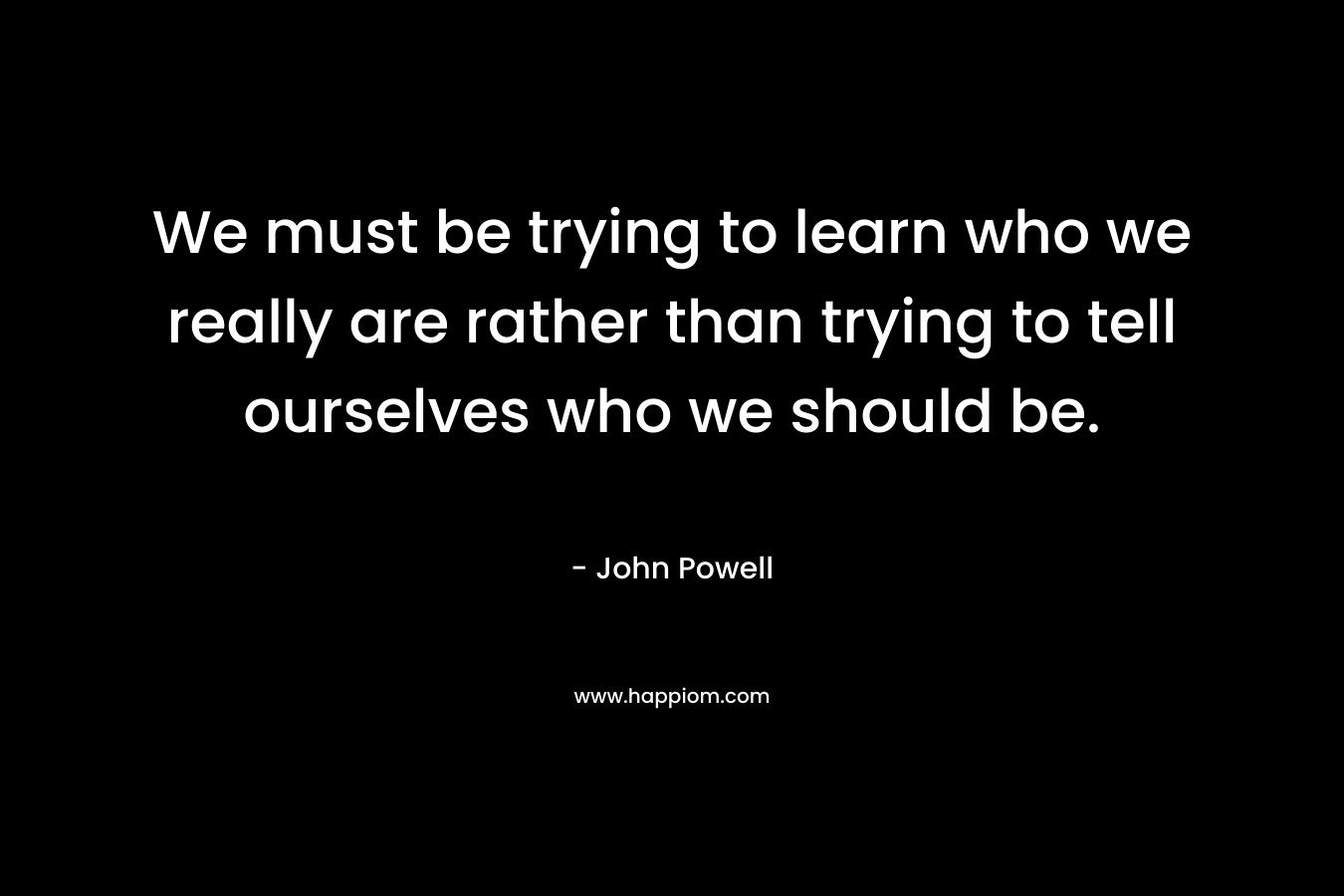 We must be trying to learn who we really are rather than trying to tell ourselves who we should be. – John Powell