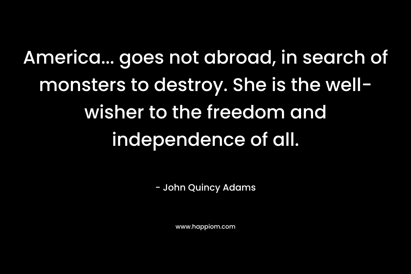America... goes not abroad, in search of monsters to destroy. She is the well-wisher to the freedom and independence of all.