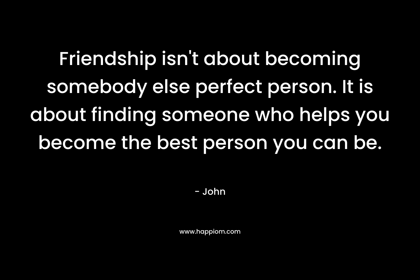 Friendship isn't about becoming somebody else perfect person. It is about finding someone who helps you become the best person you can be.