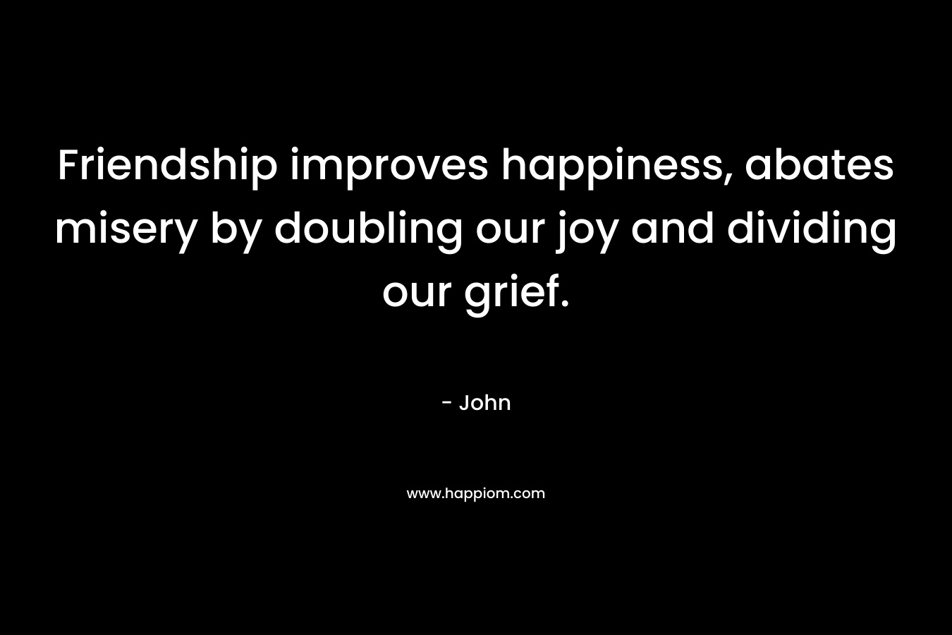 Friendship improves happiness, abates misery by doubling our joy and dividing our grief.