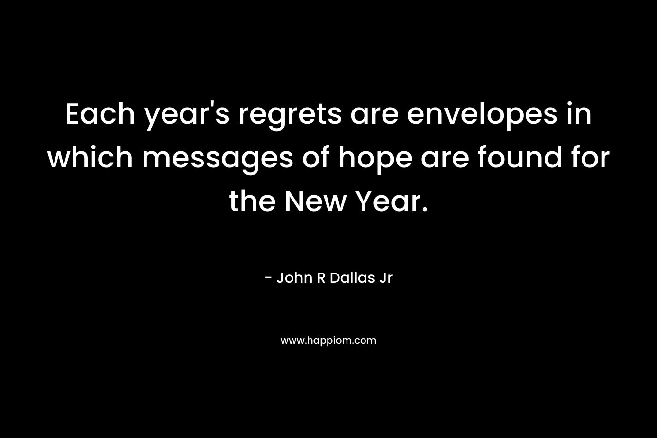 Each year’s regrets are envelopes in which messages of hope are found for the New Year. – John R Dallas Jr