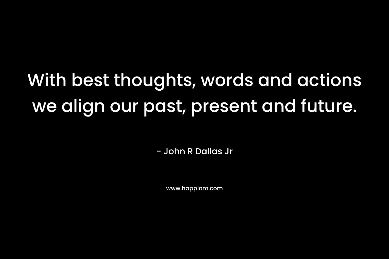 With best thoughts, words and actions we align our past, present and future. – John R Dallas Jr