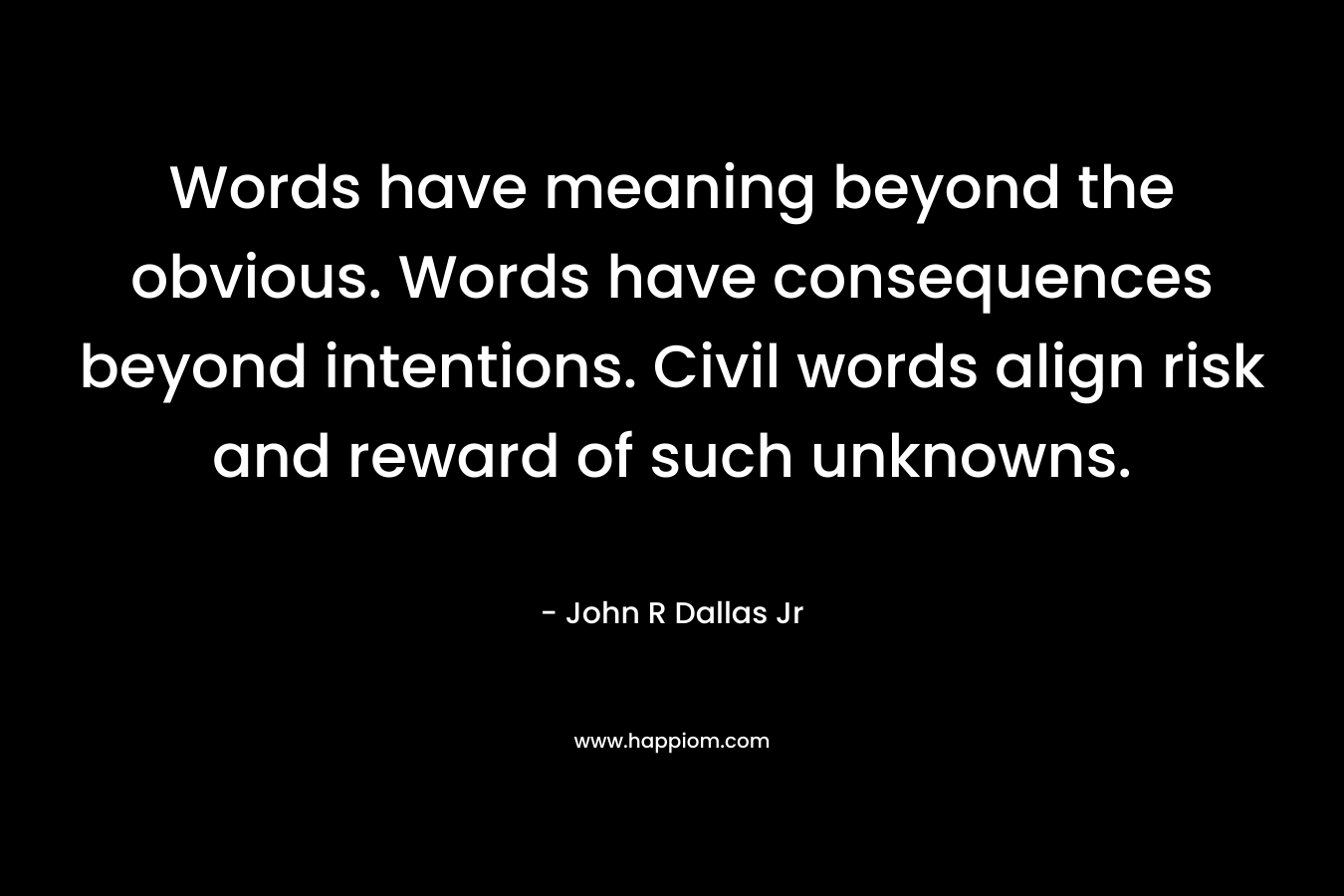 Words have meaning beyond the obvious. Words have consequences beyond intentions. Civil words align risk and reward of such unknowns. – John R Dallas Jr