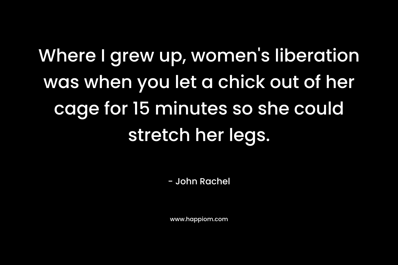 Where I grew up, women’s liberation was when you let a chick out of her cage for 15 minutes so she could stretch her legs. – John Rachel